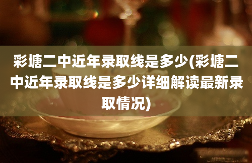 彩塘二中近年录取线是多少(彩塘二中近年录取线是多少详细解读最新录取情况)