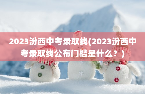 2023汾西中考录取线(2023汾西中考录取线公布门槛是什么？)