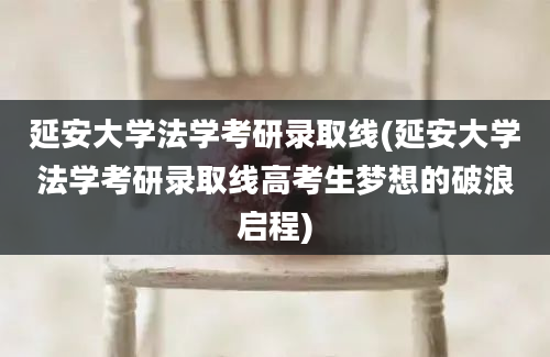 延安大学法学考研录取线(延安大学法学考研录取线高考生梦想的破浪启程)