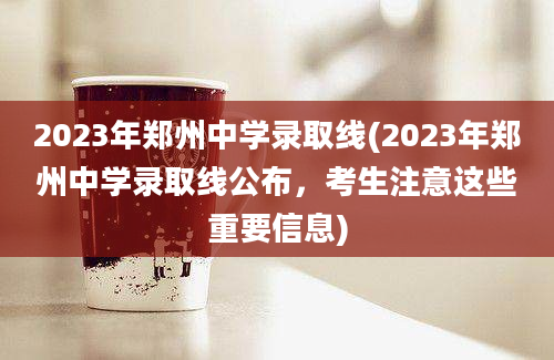 2023年郑州中学录取线(2023年郑州中学录取线公布，考生注意这些重要信息)