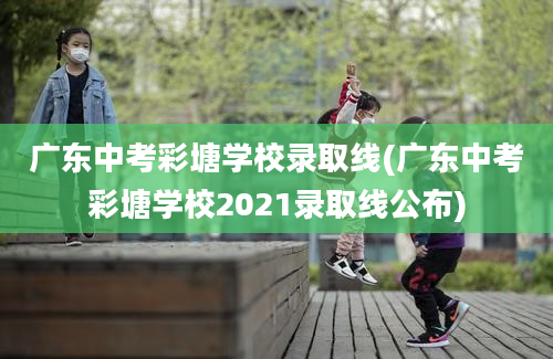 广东中考彩塘学校录取线(广东中考彩塘学校2021录取线公布)