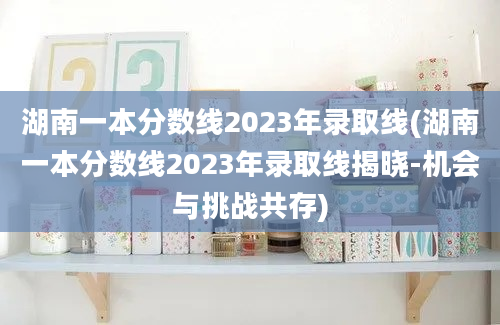 湖南一本分数线2023年录取线(湖南一本分数线2023年录取线揭晓-机会与挑战共存)