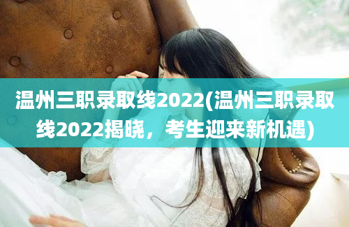 温州三职录取线2022(温州三职录取线2022揭晓，考生迎来新机遇)