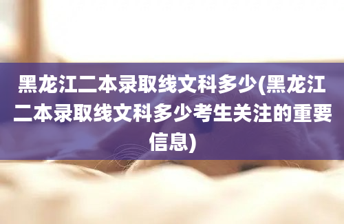 黑龙江二本录取线文科多少(黑龙江二本录取线文科多少考生关注的重要信息)