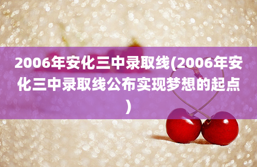 2006年安化三中录取线(2006年安化三中录取线公布实现梦想的起点)