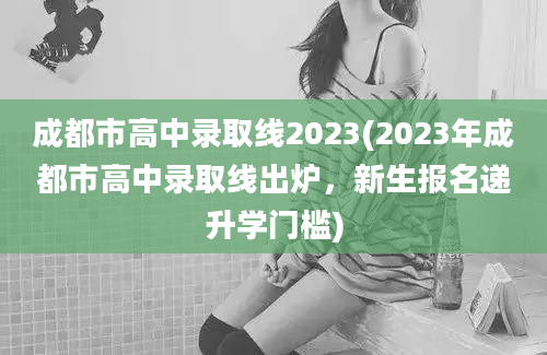 成都市高中录取线2023(2023年成都市高中录取线出炉，新生报名递升学门槛)