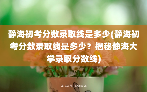 静海初考分数录取线是多少(静海初考分数录取线是多少？揭秘静海大学录取分数线)