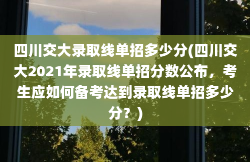 四川交大录取线单招多少分(四川交大2021年录取线单招分数公布，考生应如何备考达到录取线单招多少分？)