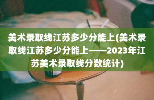 美术录取线江苏多少分能上(美术录取线江苏多少分能上——2023年江苏美术录取线分数统计)