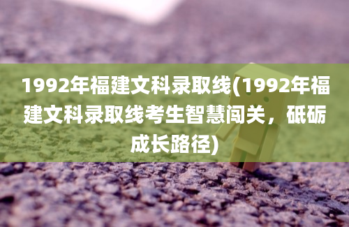 1992年福建文科录取线(1992年福建文科录取线考生智慧闯关，砥砺成长路径)