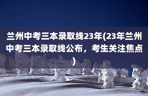 兰州中考三本录取线23年(23年兰州中考三本录取线公布，考生关注焦点)