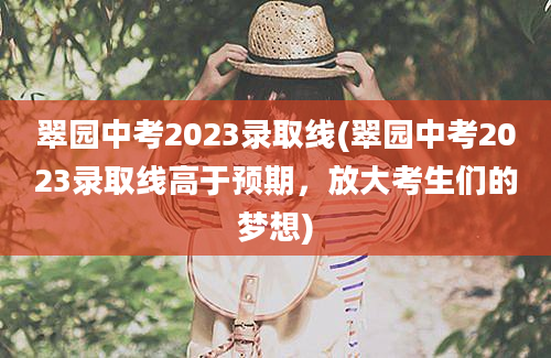 翠园中考2023录取线(翠园中考2023录取线高于预期，放大考生们的梦想)