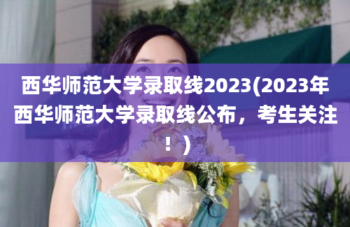 西华师范大学录取线2023(2023年西华师范大学录取线公布，考生关注！)