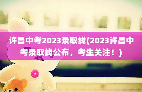 许昌中考2023录取线(2023许昌中考录取线公布，考生关注！)