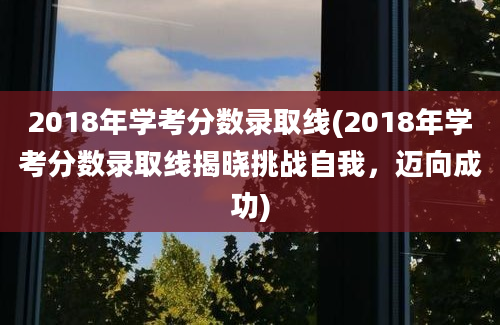 2018年学考分数录取线(2018年学考分数录取线揭晓挑战自我，迈向成功)