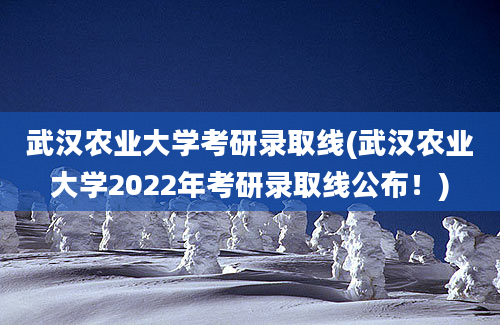 武汉农业大学考研录取线(武汉农业大学2022年考研录取线公布！)