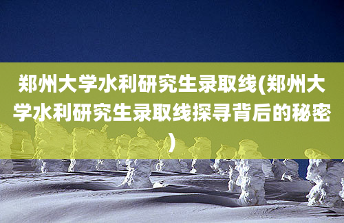 郑州大学水利研究生录取线(郑州大学水利研究生录取线探寻背后的秘密)