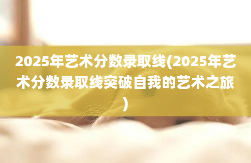 2025年艺术分数录取线(2025年艺术分数录取线突破自我的艺术之旅)