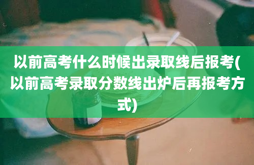 以前高考什么时候出录取线后报考(以前高考录取分数线出炉后再报考方式)