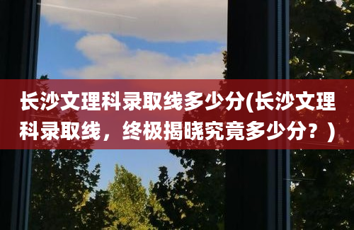 长沙文理科录取线多少分(长沙文理科录取线，终极揭晓究竟多少分？)