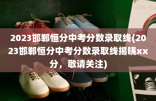 2023邯郸恒分中考分数录取线(2023邯郸恒分中考分数录取线揭晓xx分，敬请关注)