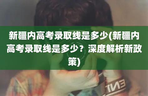 新疆内高考录取线是多少(新疆内高考录取线是多少？深度解析新政策)