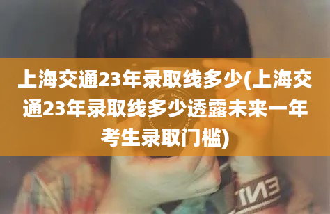 上海交通23年录取线多少(上海交通23年录取线多少透露未来一年考生录取门槛)