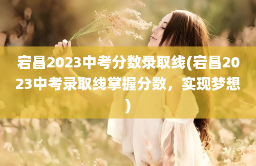 宕昌2023中考分数录取线(宕昌2023中考录取线掌握分数，实现梦想)