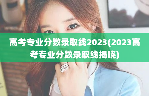 高考专业分数录取线2023(2023高考专业分数录取线揭晓)