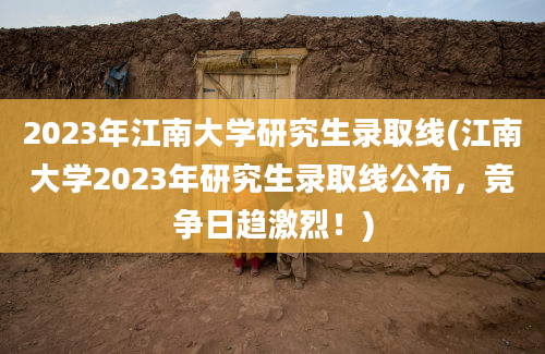 2023年江南大学研究生录取线(江南大学2023年研究生录取线公布，竞争日趋激烈！)