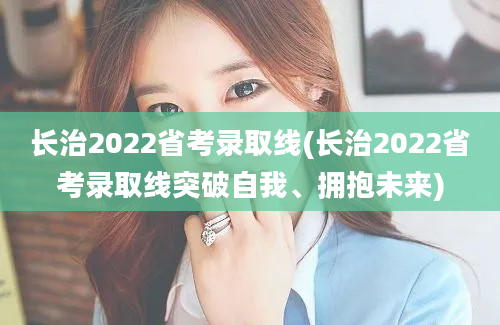 长治2022省考录取线(长治2022省考录取线突破自我、拥抱未来)