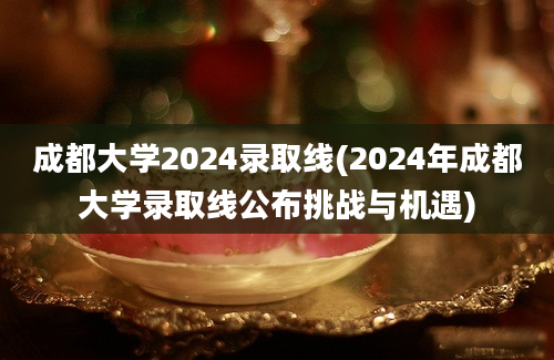 成都大学2024录取线(2024年成都大学录取线公布挑战与机遇)