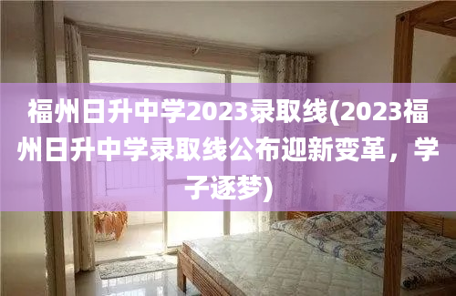 福州日升中学2023录取线(2023福州日升中学录取线公布迎新变革，学子逐梦)