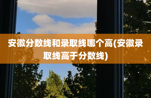 安徽分数线和录取线哪个高(安徽录取线高于分数线)