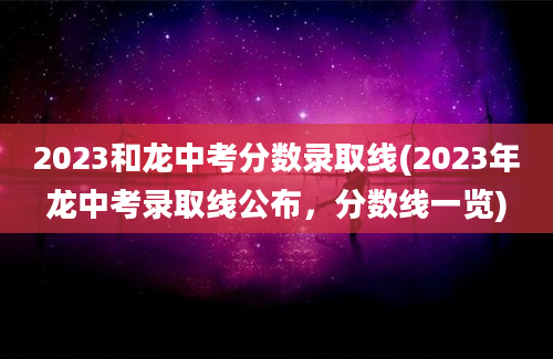 2023和龙中考分数录取线(2023年龙中考录取线公布，分数线一览)