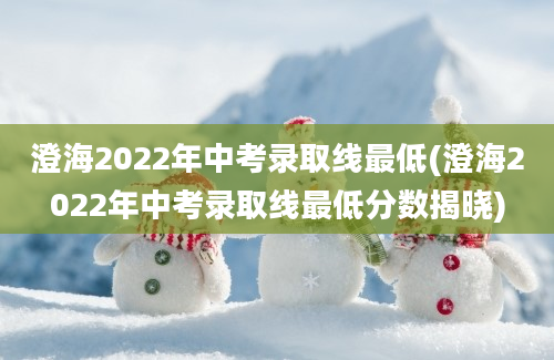 澄海2022年中考录取线最低(澄海2022年中考录取线最低分数揭晓)