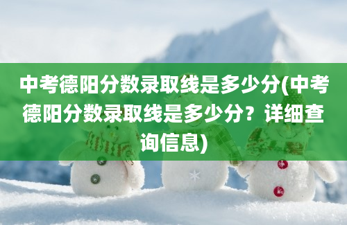 中考德阳分数录取线是多少分(中考德阳分数录取线是多少分？详细查询信息)