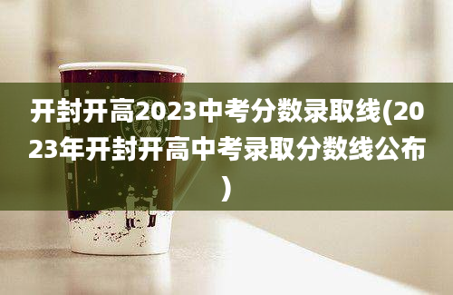 开封开高2023中考分数录取线(2023年开封开高中考录取分数线公布)