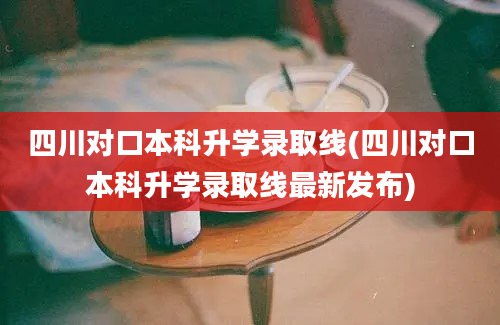 四川对口本科升学录取线(四川对口本科升学录取线最新发布)