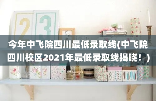 今年中飞院四川最低录取线(中飞院四川校区2021年最低录取线揭晓！)
