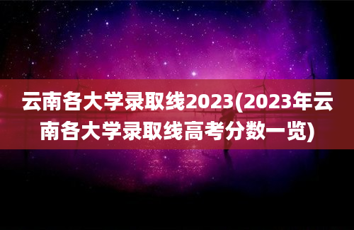 云南各大学录取线2023(2023年云南各大学录取线高考分数一览)