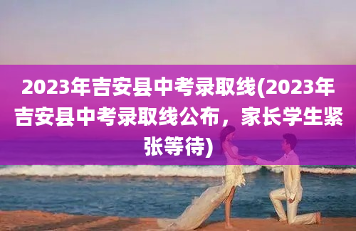 2023年吉安县中考录取线(2023年吉安县中考录取线公布，家长学生紧张等待)