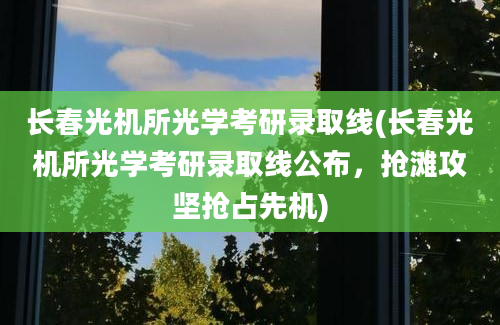 长春光机所光学考研录取线(长春光机所光学考研录取线公布，抢滩攻坚抢占先机)