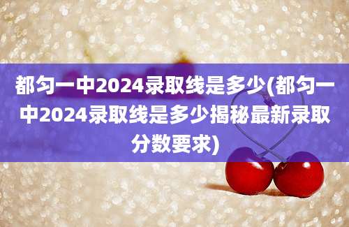 都匀一中2024录取线是多少(都匀一中2024录取线是多少揭秘最新录取分数要求)