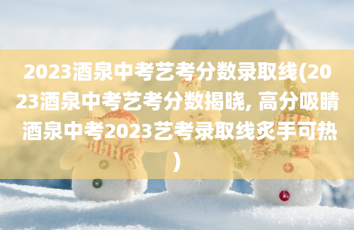 2023酒泉中考艺考分数录取线(2023酒泉中考艺考分数揭晓, 高分吸睛 酒泉中考2023艺考录取线炙手可热)