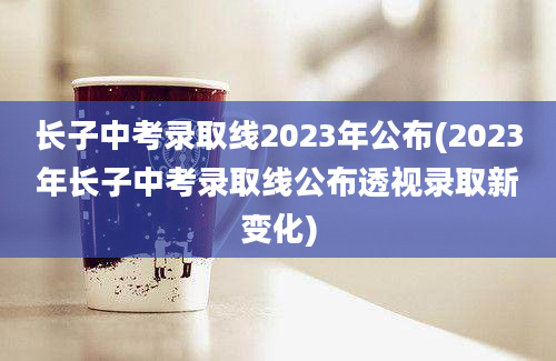 长子中考录取线2023年公布(2023年长子中考录取线公布透视录取新变化)