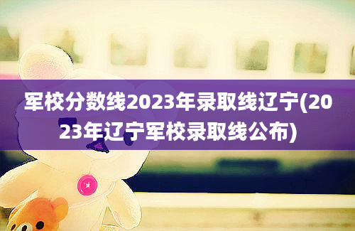 军校分数线2023年录取线辽宁(2023年辽宁军校录取线公布)