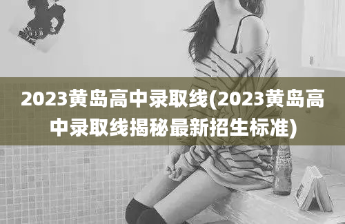 2023黄岛高中录取线(2023黄岛高中录取线揭秘最新招生标准)