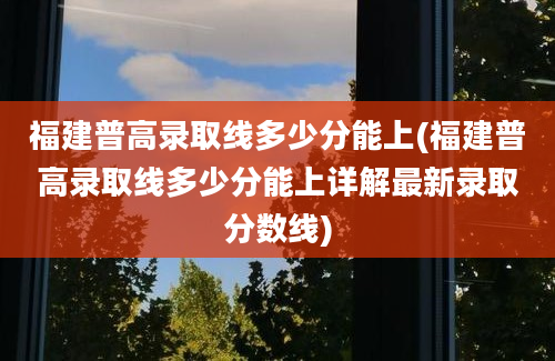 福建普高录取线多少分能上(福建普高录取线多少分能上详解最新录取分数线)