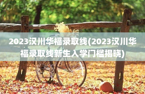 2023汉川华福录取线(2023汉川华福录取线新生入学门槛揭晓)